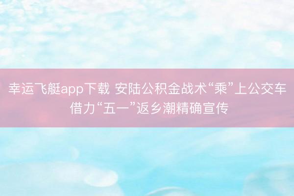 幸运飞艇app下载 安陆公积金战术“乘”上公交车 借力“五一”返乡潮精确宣传