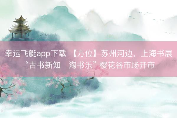 幸运飞艇app下载 【方位】苏州河边，上海书展 “古书新知・淘书乐” 樱花谷市场开市