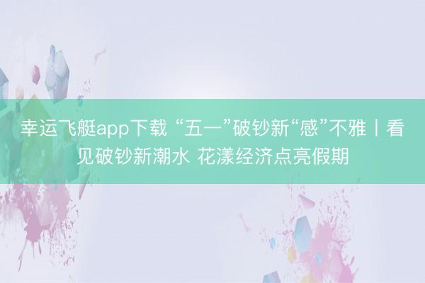 幸运飞艇app下载 “五一”破钞新“感”不雅丨看见破钞新潮水 花漾经济点亮假期