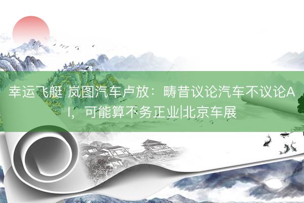幸运飞艇 岚图汽车卢放：畴昔议论汽车不议论AI，可能算不务正业|北京车展