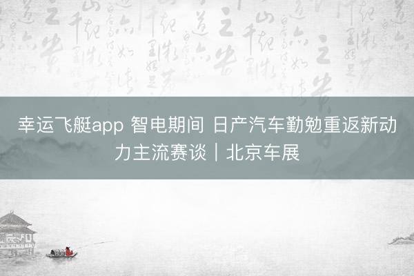 幸运飞艇app 智电期间 日产汽车勤勉重返新动力主流赛谈｜北京车展