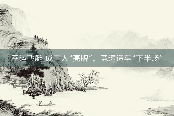 幸运飞艇 成王人“亮牌”，竞速造车“下半场”